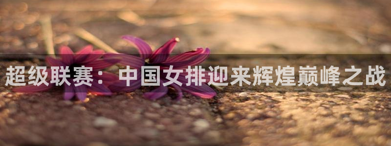 柠檬体育平台：超级联赛：中国女排迎来辉煌巅峰之战